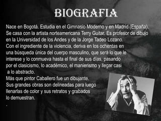 BIOGRAFIA
Nace en Bogotá. Estudia en el Gimnasio Moderno y en Madrid (España).
Se casa con la artista norteamericana Terry Guitar. Es profesor de dibujo
en la Universidad de los Andes y de la Jorge Tadeo Lozano.
Con el ingrediente de la violencia, deriva en los ochentas en
una búsqueda única del cuerpo masculino, que será lo que le
interese y lo conmueva hasta el final de sus días, pasando
por el clasicismo, lo académico, el manierismo y llegar casi
 a lo abstracto.
Más que pintor Caballero fue un dibujante.
Sus grandes obras son delineadas para luego
llenarlas de color y sus retratos y grabados
lo demuestran.
.
 