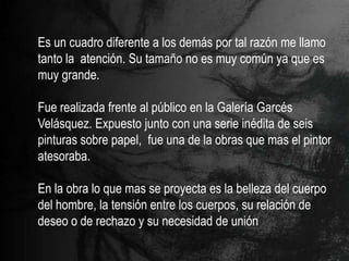 Es un cuadro diferente a los demás por tal razón me llamo
tanto la atención. Su tamaño no es muy común ya que es
muy grande.

Fue realizada frente al público en la Galería Garcés
Velásquez. Expuesto junto con una serie inédita de seis
pinturas sobre papel, fue una de la obras que mas el pintor
atesoraba.

En la obra lo que mas se proyecta es la belleza del cuerpo
del hombre, la tensión entre los cuerpos, su relación de
deseo o de rechazo y su necesidad de unión
 
