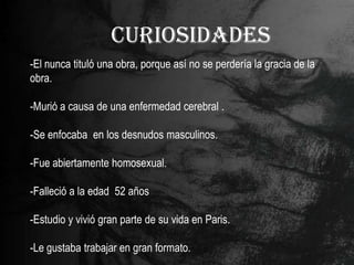 CURIOSIDADES
-El nunca tituló una obra, porque así no se perdería la gracia de la
obra.

-Murió a causa de una enfermedad cerebral .

-Se enfocaba en los desnudos masculinos.

-Fue abiertamente homosexual.

-Falleció a la edad 52 años

-Estudio y vivió gran parte de su vida en Paris.

-Le gustaba trabajar en gran formato.
 