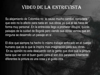 VIDEO DE LA ENTREVISTA

Su alejamiento de Colombia no le causo mucho cambio, considera
que esto no lo afecto para nada en sus obras ya que el las hace de
forma muy personal .En la entrevista llego a prometer dibujos, quizás
paisajes de la cuidad de Bogotá pero viendo sus obras vemos que en
ninguna se desarrollo un paisaje en si .

El dice que siempre ha hecho lo mismo trabajar enfocado en el cuerpo
humano que es lo que le inspira mas imaginación para sus obras.
 En su opinión no esta deacuerdo con la gente que dice que la pintura
tiene que ver con el buen gusto para el son dos paralelos totalmente
diferentes la pintura es una cosa y el gusto otra.
 