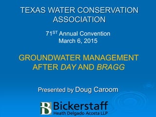 TEXAS WATER CONSERVATION
ASSOCIATION
Presented by Doug Caroom
71ST Annual Convention
March 6, 2015
GROUNDWATER MANAGEMENT
AFTER DAY AND BRAGG
 