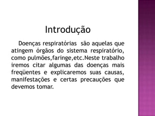  Introdução     Doenças respiratórias  são aquelas que atingem órgãos do sistema respiratório, como pulmões,faringe,etc.Neste trabalho iremos citar algumas das doenças mais freqüentes e explicaremos suas causas, manifestações e certas precauções que devemos tomar.