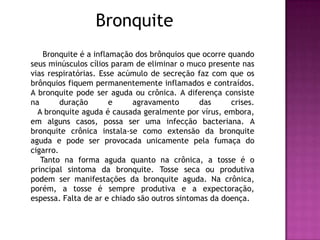 Bronquite      Bronquite é a inflamação dos brônquios que ocorre quando seus minúsculos cílios param de eliminar o muco presente nas vias respiratórias. Esse acúmulo de secreção faz com que os brônquios fiquem permanentemente inflamados e contraídos. A bronquite pode ser aguda ou crônica. A diferença consiste na duração e agravamento das crises.           A bronquite aguda é causada geralmente por vírus, embora, em alguns casos, possa ser uma infecção bacteriana. A bronquite crônica instala-se como extensão da bronquite aguda e pode ser provocada unicamente pela fumaça do cigarro.      Tanto na forma aguda quanto na crônica, a tosse é o principal sintoma da bronquite. Tosse seca ou produtiva podem ser manifestações da bronquite aguda. Na crônica, porém, a tosse é sempre produtiva e a expectoração, espessa. Falta de ar e chiado são outros sintomas da doença.           