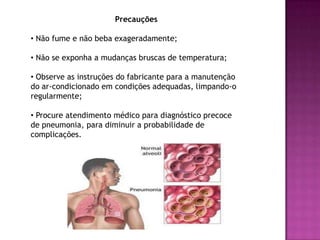 Pneumonia    A pneumonia é uma infecção ou inflamação nos pulmões. Ela pode ser causada por vários microorganismos diferentes, incluindo vírus, bactérias, parasitas e fungos. Basicamente, as pneumonias são provocadas pela penetração de um agente infeccioso ou irritante no espaço alveolar, onde ocorre a troca gasosa. Esse local deve estar sempre muito limpo, livre de substâncias que possam impedir o contato do ar com o sangue.    Os sintomas mais freqüentes são febre alta, dor no corpo, tosse, falta de ar, entre outros.