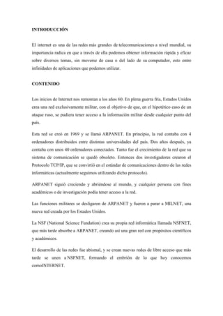 INTRODUCCIÓN
El internet es una de las redes más grandes de telecomunicaciones a nivel mundial, su
importancia radica en que a través de ella podemos obtener información rápida y eficaz
sobre diversos temas, sin moverse de casa o del lado de su computador, esto entre
infinidades de aplicaciones que podemos utilizar.
CONTENIDO
Los inicios de Internet nos remontan a los años 60. En plena guerra fría, Estados Unidos
crea una red exclusivamente militar, con el objetivo de que, en el hipotético caso de un
ataque ruso, se pudiera tener acceso a la información militar desde cualquier punto del
país.
Esta red se creó en 1969 y se llamó ARPANET. En principio, la red contaba con 4
ordenadores distribuidos entre distintas universidades del país. Dos años después, ya
contaba con unos 40 ordenadores conectados. Tanto fue el crecimiento de la red que su
sistema de comunicación se quedó obsoleto. Entonces dos investigadores crearon el
Protocolo TCP/IP, que se convirtió en el estándar de comunicaciones dentro de las redes
informáticas (actualmente seguimos utilizando dicho protocolo).
ARPANET siguió creciendo y abriéndose al mundo, y cualquier persona con fines
académicos o de investigación podía tener acceso a la red.
Las funciones militares se desligaron de ARPANET y fueron a parar a MILNET, una
nueva red creada por los Estados Unidos.
La NSF (National Science Fundation) crea su propia red informática llamada NSFNET,
que más tarde absorbe a ARPANET, creando así una gran red con propósitos científicos
y académicos.
El desarrollo de las redes fue abismal, y se crean nuevas redes de libre acceso que más
tarde se unen a NSFNET, formando el embrión de lo que hoy conocemos
comoINTERNET.
 