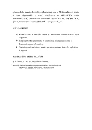 Algunos de los servicios disponibles en Internet aparte de la WEB son el acceso remoto
a otras máquinas (SSH y telnet), transferencia de archivos(FTP), correo
electrónico (SMTP), conversaciones en línea (IMSN MESSENGER, ICQ, YIM, AOL,
jabber), transmisión de archivos (P2P, P2M, descarga directa), etc.
CONCLUSIONES
 Se ha convertido en uno de los medios de comunicación más utilizados por todas
las persona.
 Tiene la capacidad de estimular el desarrollo de instancias autónomas y
descentralizadas de información.
 Cualquier usuario de internet puede expresar su punto de vista sobre algún tema
en especial.
REFERENCIAS BIBLIOGRAFICAS
(Cad.com.mx, tu canal de Computadoras e Internet)
Cad.com.mx, tu canal de Computadoras e Internet. (s.f.). Obtenido de
http://www.cad.com.mx/historia_del_internet.htm
 