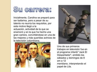 Inicialmente, Carolina se preparó para
ser bailarina, pero a pesar de su
talento no reunía los requisitos, por
este motivo llegó a la
actuación, actividad de la que se
enamoró y en la que ha hecho una
gran carrera, convirtiéndose en una de
las mejores y más queridas actrices de
la televisión colombiana.

                                         Uno de sus primeros
                                         trabajos en televisión fue en
                                         el programa infantil "Jack El
                                         Despertador", emitido los
                                         sábados y domingos de 8
                                         am a 12
                                         meridiano, interpretando el
                                         papel de Lila.
 