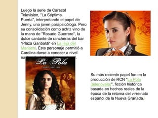 Luego la serie de Caracol
Television, "La Séptima
Puerta", interpretando el papel de
Jenny, una joven parapsicóloga. Pero
su consolidación como actriz vino de
la mano de "Rosario Guerrero", la
dulce cantante de rancheras del bar
"Plaza Garibaldi" en La Hija del
Mariachi. Éste personaje permitió a
Carolina darse a conocer a nivel
nacional e incluso internacional.



                                       Su más reciente papel fue en la
                                       producción de RCN "La Pola
                                       (telenovela)", ficción histórica
                                       basada en hechos reales de la
                                       época de la retoma del virreinato
                                       español de la Nueva Granada.1
 