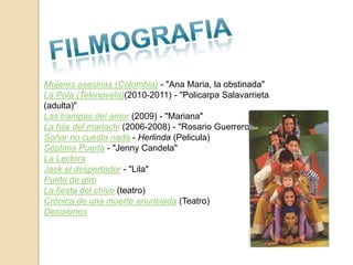 Mujeres asesinas (Colombia) - "Ana Maria, la obstinada"
La Pola (Telenovela)(2010-2011) - "Policarpa Salavarrieta
(adulta)"
Las trampas del amor (2009) - "Mariana"
La hija del mariachi (2006-2008) - "Rosario Guerrero"
Soñar no cuesta nada - Herlinda (Pelicula)
Séptima Puerta - "Jenny Candela"
La Lectora
Jack el despertador - "Lila"
Punto de giro
La fiesta del chivo (teatro)
Crónica de una muerte anunciada (Teatro)
Decisiones
 