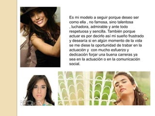 Es mi modelo a seguir porque deseo ser
como ella , no famosa, sino talentosa
, luchadora, admirable y ante todo
respetuosa y sencilla. También porque
actuar es por decirlo así mi sueño frustrado
y desearía si en algún momento de la vida
se me diese la oportunidad de trabar en la
actuación y con mucho esfuerzo y
dedicación forjar una buena carreras ya
sea en la actuación o en la comunicación
social.
 