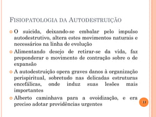 FISIOPATOLOGIA DA AUTODESTRUIÇÃO
O suicida, deixando-se embalar pelo impulso
autodestrutivo, altera estes movimentos naturais e
necessários na linha de evolução
 Alimentando desejo de retirar-se da vida, faz
preponderar o movimento de contração sobre o de
expansão
 A autodestruição opera graves danos à organização
perispiritual, sobretudo nas delicadas estruturas
encefálicas, onde induz suas lesões mais
importantes
 Alberto caminhava para a ovoidização, e era
preciso adotar providências urgentes


11
11

 