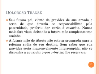 DOLOROSO TRANSE
Seu futuro pai, ciente da gravidez de sua amada e
certo de que deveria se responsabilizar pela
paternidade, preferiu dar vazão à covardia. Nunca
mais fora visto, deixando a futura mãe completamente
sozinha
 A futura mãe de Aberto não estava preparada para a
reforma sadia de seu destino. Sem saber que sua
gravidez seria inexoravelmente interrompida, não se
dispunha a aguardar o que o destino lhe reservara


17

 