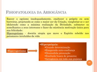 FISIOPATOLOGIA DA ARROGÂNCIA
Execer o egoísmo inadequadamente, enaltecer o próprio eu sem
barreiras, projetando-se como o maior ser da Criação, vangloriar-se e ser
idolatrado como a máxima realização da Divindade, submeter os
semelhantes a seus interesses e fazer da existência motivação única para
sua felicidade:
Hiperegotismo - doentia utopia que move o Espírito rebelde nos
patamares involuídos da vida

Hiperegotismo

Hiperpsiquia:
Grande determinação
Exagerada auto-confiança
Desmedida presunção
Exaltada busca de prazeres
Arrogância em toda sua pujança
20

 