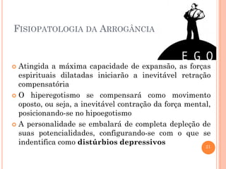 FISIOPATOLOGIA DA ARROGÂNCIA

Atingida a máxima capacidade de expansão, as forças
espirituais dilatadas iniciarão a inevitável retração
compensatória
 O hiperegotismo se compensará como movimento
oposto, ou seja, a inevitável contração da força mental,
posicionando-se no hipoegotismo
 A personalidade se embalará de completa depleção de
suas potencialidades, configurando-se com o que se
indentifica como distúrbios depressivos
21


 