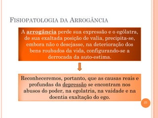 FISIOPATOLOGIA DA ARROGÂNCIA
A arrogância perde sua expressão e o ególatra,
de sua exaltada posição de valia, precipita-se,
embora não o desejasse, na deterioração dos
bens roubados da vida, configurando-se a
derrocada da auto-estima.

Reconheceremos, portanto, que as causas reais e
profundas da depressão se encontram nos
abusos do poder, na egolatria, na vaidade e na
doentia exaltação do ego.
25

 
