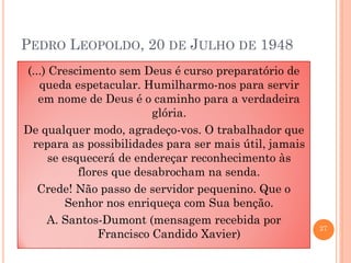 PEDRO LEOPOLDO, 20 DE JULHO DE 1948
(...) Crescimento sem Deus é curso preparatório de
queda espetacular. Humilharmo-nos para servir
em nome de Deus é o caminho para a verdadeira
glória.
De qualquer modo, agradeço-vos. O trabalhador que
repara as possibilidades para ser mais útil, jamais
se esquecerá de endereçar reconhecimento às
flores que desabrocham na senda.
Crede! Não passo de servidor pequenino. Que o
Senhor nos enriqueça com Sua benção.
A. Santos-Dumont (mensagem recebida por
Francisco Candido Xavier)

27

 