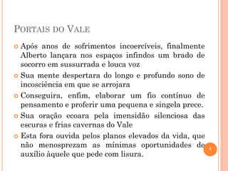 PORTAIS DO VALE
Após anos de sofrimentos incoercíveis, finalmente
Alberto lançara nos espaços infindos um brado de
socorro em sussurrada e louca voz
 Sua mente despertara do longo e profundo sono de
incosciência em que se arrojara
 Conseguira, enfim, elaborar um fio contínuo de
pensamento e proferir uma pequena e singela prece.
 Sua oração ecoara pela imensidão silenciosa das
escuras e frias cavernas do Vale
 Esta fora ouvida pelos planos elevados da vida, que
não menosprezam as mínimas oportunidades de
auxílio àquele que pede com lisura.


4

 