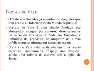 PORTAIS DO VALE
O Vale dos Suicídas já é conhecido daqueles que
tem acesso às informações do Mundo Espiritual
 Portais do Vale é uma cidade fundada por
abnegados monges portugueses, desencarnados
no início da formação do Vale dos Suicídas, e
imbuídos do propósito de amparar as almas
infelizes que se ajuntavam nestas paragens
 Portais do Vale está localizada em uma região
espiritual denominada “Espaço das Nações”,
sendo uma colônia de socorro, sob a égide de
Jesus


5

 