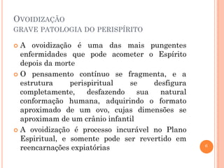 OVOIDIZAÇÃO
GRAVE PATOLOGIA DO PERISPÍRITO

A ovoidização é uma das mais pungentes
enfermidades que pode acometer o Espírito
depois da morte
 O pensamento contínuo se fragmenta, e a
estrutura
perispiritual
se
desfigura
completamente,
desfazendo
sua
natural
conformação humana, adquirindo o formato
aproximado de um ovo, cujas dimensões se
aproximam de um crânio infantil
 A ovoidização é processo incurável no Plano
Espiritual, e somente pode ser revertido em
reencarnações expiatórias


6

 