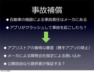 事故補償

• ⾃自動⾞車車の機器による事故責任はメーカにある
• アプリがクラッシュして事故を起こしたら？
• アプリストアの厳格な審査（勝⼿手アプリの禁⽌止）
• メーカによる開発会社指定による囲い込み
• 公開⾃自由なら提供者が保証する？
14年1月17日金曜日

 