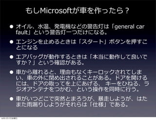 もしMicrosoftが⾞車車を作ったら？

• オイル、⽔水温、発電機などの警告灯は「general  car  
fault」という警告灯⼀一つだけになる。

• エンジンを⽌止めるときは「スタート」ボタンを押すこ
とになる
• エアバッグが動作するときは「本当に動作して良良いで
すか？」という確認がある。
• ⾞車車から離離れると、理理由もなくキーロックされてしま
い、⾞車車の外に閉め出されることがある。ドアを開ける

には、ドアの取ってを上にあげる、  キーをひねる、ラ
ジオアンテナをつかむ、という操作を同時に⾏行行う。

• ⾞車車がいつどこで突然とまろうが、暴暴⾛走しようが、はた
また⾬雨漏漏りしようがそれらは「仕様」である。
14年1月17日金曜日

 
