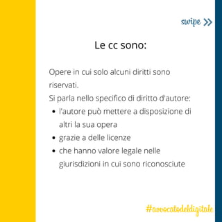 Le cc sono:
l'autore può mettere a disposizione di
altri la sua opera
grazie a delle licenze
che hanno valore legale nelle
giurisdizioni in cui sono riconosciute
Opere in cui solo alcuni diritti sono
riservati.
Si parla nello specifico di diritto d'autore:
 