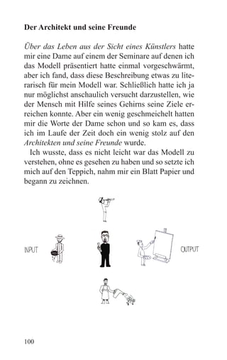 Der Architekt und seine Freunde

Über das Leben aus der Sicht eines Künstlers hatte
mir eine Dame auf einem der Seminare auf denen ich
das Modell präsentiert hatte einmal vorgeschwärmt,
aber ich fand, dass diese Beschreibung etwas zu lite-
rarisch für mein Modell war. Schließlich hatte ich ja
nur möglichst anschaulich versucht darzustellen, wie
der Mensch mit Hilfe seines Gehirns seine Ziele er-
reichen konnte. Aber ein wenig geschmeichelt hatten
mir die Worte der Dame schon und so kam es, dass
ich im Laufe der Zeit doch ein wenig stolz auf den
Architekten und seine Freunde wurde.
  Ich wusste, dass es nicht leicht war das Modell zu
verstehen, ohne es gesehen zu haben und so setzte ich
mich auf den Teppich, nahm mir ein Blatt Papier und
begann zu zeichnen.




100
 
