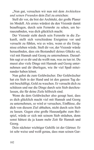 „Nun gut, versuchen wir nun mit dem Architekten
und seinen Freunden dein Ziel zu erreichen:
  Stell dir vor, du bist der Architekt, der große Planer
im Modell. Als erstes würdest du den Visionär damit
beauftragen, durch sein Fernrohr zu sehen, um he-
rauszufinden, was dich glücklich macht.
  Der Visionär sieht durch sein Fernrohr in die Zu-
kunft, stellt sich verschiedene Ereignisse vor und
versucht zu fühlen, wie es wäre, wenn er die Ereig-
nisse erleben würde. Stell dir vor, der Visionär würde
herausfinden, dass ein Bestandteil deines Glücks sei,
viel mit Hannah und Georg zu unternehmen. Darauf-
hin sagt er es dir und du weißt nun, was zu tun ist. Du
musst also viele Dinge mit Hannah und Georg unter-
nehmen und dir überlegen, wie ihr viel Spaß mitei-
nander haben könnt.
  Nun gehst du zum Goldwäscher. Der Goldwäscher
hat ein Sieb in der Hand und ist den ganzen Tag da-
mit beschäftigt, Gold zu waschen. Er versucht dich zu
schützen und nur die Dinge durch sein Sieb durchzu-
lassen, die für deine Ziele hilfreich sind.
  Wenn du dem Goldwäscher also gesagt hast, dass
es dich glücklich macht viel mit Hannah und Georg
zu unternehmen, so wird er versuchen, Einflüsse, die
dich von diesem Ziel abhalten, nicht durch sein Sieb
zu lassen. Gegen eine große Hausaufgabe zum Bei-
spiel, würde er sich mit seinem Sieb sträuben, denn
sonst hättest du ja kaum mehr Zeit für Hannah und
Georg.
  Dein nächster wichtiger Gehilfe ist der Gärtner. Er
ist sehr weise und weiß genau, dass man seinen Gar-


102
 