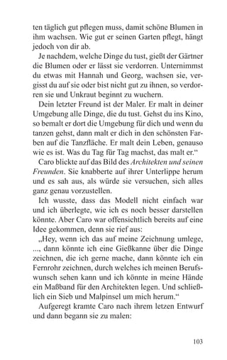 ten täglich gut pflegen muss, damit schöne Blumen in
ihm wachsen. Wie gut er seinen Garten pflegt, hängt
jedoch von dir ab.
   Je nachdem, welche Dinge du tust, gießt der Gärtner
die Blumen oder er lässt sie verdorren. Unternimmst
du etwas mit Hannah und Georg, wachsen sie, ver-
gisst du auf sie oder bist nicht gut zu ihnen, so verdor-
ren sie und Unkraut beginnt zu wuchern.
   Dein letzter Freund ist der Maler. Er malt in deiner
Umgebung alle Dinge, die du tust. Gehst du ins Kino,
so bemalt er dort die Umgebung für dich und wenn du
tanzen gehst, dann malt er dich in den schönsten Far-
ben auf die Tanzfläche. Er malt dein Leben, genauso
wie es ist. Was du Tag für Tag machst, das malt er.“
   Caro blickte auf das Bild des Architekten und seinen
Freunden. Sie knabberte auf ihrer Unterlippe herum
und es sah aus, als würde sie versuchen, sich alles
ganz genau vorzustellen.
   Ich wusste, dass das Modell nicht einfach war
und ich überlegte, wie ich es noch besser darstellen
könnte. Aber Caro war offensichtlich bereits auf eine
Idee gekommen, denn sie rief aus:
   „Hey, wenn ich das auf meine Zeichnung umlege,
..., dann könnte ich eine Gießkanne über die Dinge
zeichnen, die ich gerne mache, dann könnte ich ein
Fernrohr zeichnen, durch welches ich meinen Berufs-
wunsch sehen kann und ich könnte in meine Hände
ein Maßband für den Architekten legen. Und schließ-
lich ein Sieb und Malpinsel um mich herum.“
   Aufgeregt kramte Caro nach ihrem letzen Entwurf
und dann begann sie zu malen:


                                                     103
 
