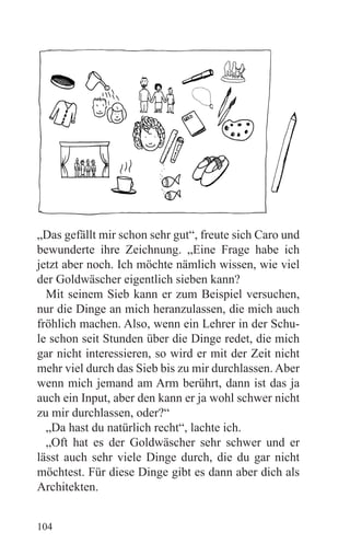 „Das gefällt mir schon sehr gut“, freute sich Caro und
bewunderte ihre Zeichnung. „Eine Frage habe ich
jetzt aber noch. Ich möchte nämlich wissen, wie viel
der Goldwäscher eigentlich sieben kann?
  Mit seinem Sieb kann er zum Beispiel versuchen,
nur die Dinge an mich heranzulassen, die mich auch
fröhlich machen. Also, wenn ein Lehrer in der Schu-
le schon seit Stunden über die Dinge redet, die mich
gar nicht interessieren, so wird er mit der Zeit nicht
mehr viel durch das Sieb bis zu mir durchlassen. Aber
wenn mich jemand am Arm berührt, dann ist das ja
auch ein Input, aber den kann er ja wohl schwer nicht
zu mir durchlassen, oder?“
  „Da hast du natürlich recht“, lachte ich.
  „Oft hat es der Goldwäscher sehr schwer und er
lässt auch sehr viele Dinge durch, die du gar nicht
möchtest. Für diese Dinge gibt es dann aber dich als
Architekten.


104
 