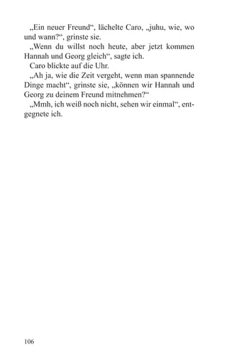 „Ein neuer Freund“, lächelte Caro, „juhu, wie, wo
und wann?“, grinste sie.
 „Wenn du willst noch heute, aber jetzt kommen
Hannah und Georg gleich“, sagte ich.
 Caro blickte auf die Uhr.
 „Ah ja, wie die Zeit vergeht, wenn man spannende
Dinge macht“, grinste sie, „können wir Hannah und
Georg zu deinem Freund mitnehmen?“
 „Mmh, ich weiß noch nicht, sehen wir einmal“, ent-
gegnete ich.




106
 