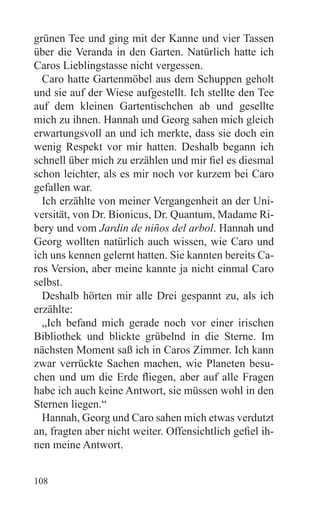 grünen Tee und ging mit der Kanne und vier Tassen
über die Veranda in den Garten. Natürlich hatte ich
Caros Lieblingstasse nicht vergessen.
  Caro hatte Gartenmöbel aus dem Schuppen geholt
und sie auf der Wiese aufgestellt. Ich stellte den Tee
auf dem kleinen Gartentischchen ab und gesellte
mich zu ihnen. Hannah und Georg sahen mich gleich
erwartungsvoll an und ich merkte, dass sie doch ein
wenig Respekt vor mir hatten. Deshalb begann ich
schnell über mich zu erzählen und mir fiel es diesmal
schon leichter, als es mir noch vor kurzem bei Caro
gefallen war.
  Ich erzählte von meiner Vergangenheit an der Uni-
versität, von Dr. Bionicus, Dr. Quantum, Madame Ri-
bery und vom Jardin de niños del arbol. Hannah und
Georg wollten natürlich auch wissen, wie Caro und
ich uns kennen gelernt hatten. Sie kannten bereits Ca-
ros Version, aber meine kannte ja nicht einmal Caro
selbst.
  Deshalb hörten mir alle Drei gespannt zu, als ich
erzählte:
  „Ich befand mich gerade noch vor einer irischen
Bibliothek und blickte grübelnd in die Sterne. Im
nächsten Moment saß ich in Caros Zimmer. Ich kann
zwar verrückte Sachen machen, wie Planeten besu-
chen und um die Erde fliegen, aber auf alle Fragen
habe ich auch keine Antwort, sie müssen wohl in den
Sternen liegen.“
  Hannah, Georg und Caro sahen mich etwas verdutzt
an, fragten aber nicht weiter. Offensichtlich gefiel ih-
nen meine Antwort.


108
 