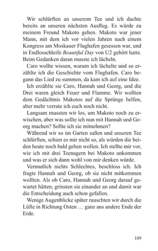 Wir schlürften an unserem Tee und ich dachte
bereits an unseren nächsten Ausflug. Es würde zu
meinem Freund Makoto gehen. Makoto war jener
Mann, mit dem ich vor vielen Jahren nach einem
Kongress am Moskauer Flughafen gesessen war, und
in Endlosschleife Beautiful Day von U2 gehört hatte.
Beim Gedanken daran musste ich lächeln.
  Caro wollte wissen, warum ich lächelte und so er-
zählte ich die Geschichte vom Flughafen. Caro be-
gann das Lied zu summen, da kam ich auf eine Idee.
  Ich erzählte sie Caro, Hannah und Georg, und die
Drei waren gleich Feuer und Flamme. Wir wollten
dem Gedächtnis Makotos auf die Sprünge helfen,
aber mehr verrate ich euch noch nicht.
  Langsam mussten wir los, um Makoto noch zu er-
wischen, aber was sollte ich nun mit Hannah und Ge-
org machen? Sollte ich sie mitnehmen?
  Während wir so im Garten saßen und unseren Tee
schlürften, schien es mir nicht so, als würden die bei-
den heute noch bald gehen wollen. Ich stellte mir vor,
wie ich mit drei Teenagern bei Makoto ankommen
und was er sich dann wohl von mir denken würde.
  Vermutlich nichts Schlechtes, beschloss ich. Ich
fragte Hannah und Georg, ob sie nicht mitkommen
wollten. Als ob Caro, Hannah und Georg darauf ge-
wartet hätten, grinsten sie einander an und damit war
die Entscheidung auch schon gefallen.
  Wenige Augenblicke später rauschten wir durch die
Lüfte in Richtung Osten … ganz ans andere Ende der
Erde.



                                                   109
 