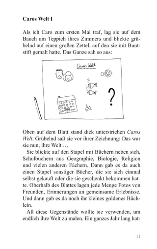 Caros Welt I

Als ich Caro zum ersten Mal traf, lag sie auf dem
Bauch am Teppich ihres Zimmers und blickte grü-
belnd auf einen großen Zettel, auf den sie mit Bunt-
stift gemalt hatte. Das Ganze sah so aus:




Oben auf dem Blatt stand dick unterstrichen Caros
Welt. Grübelnd saß sie vor ihrer Zeichnung: Das war
sie nun, ihre Welt …
  Sie blickte auf den Stapel mit Büchern neben sich,
Schulbüchern aus Geographie, Biologie, Religion
und vielen anderen Fächern. Dann gab es da auch
einen Stapel sonstiger Bücher, die sie sich einmal
selbst gekauft oder die sie geschenkt bekommen hat-
te. Oberhalb des Blattes lagen jede Menge Fotos von
Freunden, Erinnerungen an gemeinsame Erlebnisse.
Und dann gab es da noch ihr kleines goldenes Büch-
lein.
  All diese Gegenstände wollte sie verwenden, um
endlich ihre Welt zu malen. Ein ganzes Jahr lang hat-


                                                  11
 