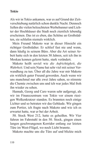 Tokio

Als wir in Tokio ankamen, war es auf Grund der Zeit-
verschiebung natürlich schon dunkle Nacht. Dennoch
ließen die vielen beleuchteten Werbebanner und Lich-
ter der Hochhäuser die Stadt noch ziemlich lebendig
erscheinen. Das ist es eben, das Schöne an Großstäd-
ten, sie schlafen niemals wirklich.
  Mein Freund Makoto war in dieser Hinsicht ein
richtiger Großstädter. Er schlief fast nie und wenn,
dann häufig in seinem Büro. Aber die Art seiner Ar-
beit hatte sich in den letzten 30 Jahren, seit ich ihn in
Moskau kennen gelernt hatte, stark verändert.
  Makoto heißt soviel wie die Aufrichtigkeit, die
Wahrheit. Und sein Name hat sehr viel mit seiner Ver-
wandlung zu tun. Über all die Jahre war mir Makoto
ein wirklich guter Freund geworden. Auch wenn wir
uns manchmal nur alle zwei Jahre sahen, so stimmte
die Chemie zwischen uns und ich war jedes Mal froh
ihn wieder zu sehen.
  Hannah, Georg und Caro waren sehr aufgeregt, als
wir im Finanzzentrum von Tokio vor einem riesi-
gen Wolkenkratzer standen. Es brannten noch einige
Lichter und so betraten wir das Gebäude. Wir gingen
zum Portier, ich fragte nach Makoto und wie ich es
erwartet hatte, war er bei der Arbeit.
  50. Stock West 212, hatte es geheißen. Wir Vier
fuhren im Fahrstuhl in den 50. Stock, gingen einen
langen geschwungenen Korridor entlang zur letzten
Türe im West-Flügel, wo noch Licht brannte.
  Makoto machte uns die Türe auf und blickte mich


110
 