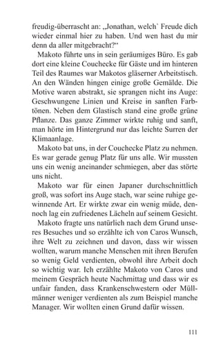 freudig-überrascht an: „Jonathan, welch` Freude dich
wieder einmal hier zu haben. Und wen hast du mir
denn da aller mitgebracht?“
  Makoto führte uns in sein geräumiges Büro. Es gab
dort eine kleine Couchecke für Gäste und im hinteren
Teil des Raumes war Makotos gläserner Arbeitstisch.
An den Wänden hingen einige große Gemälde. Die
Motive waren abstrakt, sie sprangen nicht ins Auge:
Geschwungene Linien und Kreise in sanften Farb-
tönen. Neben dem Glastisch stand eine große grüne
Pflanze. Das ganze Zimmer wirkte ruhig und sanft,
man hörte im Hintergrund nur das leichte Surren der
Klimaanlage.
  Makoto bat uns, in der Couchecke Platz zu nehmen.
Es war gerade genug Platz für uns alle. Wir mussten
uns ein wenig aneinander schmiegen, aber das störte
uns nicht.
  Makoto war für einen Japaner durchschnittlich
groß, was sofort ins Auge stach, war seine ruhige ge-
winnende Art. Er wirkte zwar ein wenig müde, den-
noch lag ein zufriedenes Lächeln auf seinem Gesicht.
  Makoto fragte uns natürlich nach dem Grund unse-
res Besuches und so erzählte ich von Caros Wunsch,
ihre Welt zu zeichnen und davon, dass wir wissen
wollten, warum manche Menschen mit ihren Berufen
so wenig Geld verdienten, obwohl ihre Arbeit doch
so wichtig war. Ich erzählte Makoto von Caros und
meinem Gespräch heute Nachmittag und dass wir es
unfair fanden, dass Krankenschwestern oder Müll-
männer weniger verdienten als zum Beispiel manche
Manager. Wir wollten einen Grund dafür wissen.


                                                  111
 