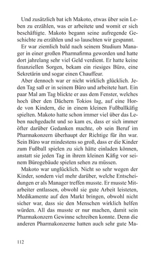 Und zusätzlich bat ich Makoto, etwas über sein Le-
ben zu erzählen, was er arbeitete und womit er sich
beschäftigte. Makoto begann seine aufregende Ge-
schichte zu erzählen und so lauschten wir gespannt.
  Er war ziemlich bald nach seinem Studium Mana-
ger in einer großen Pharmafirma geworden und hatte
dort jahrelang sehr viel Geld verdient. Er hatte keine
finanziellen Sorgen, bekam ein riesiges Büro, eine
Sekretärin und sogar einen Chauffeur.
  Aber dennoch war er nicht wirklich glücklich. Je-
den Tag saß er in seinem Büro und arbeitete hart. Ein
paar Mal am Tag blickte er aus dem Fenster, welches
hoch über den Dächern Tokios lag, auf eine Hor-
de von Kindern, die in einem kleinen Fußballkäfig
spielten. Makoto hatte schon immer viel über das Le-
ben nachgedacht und so kam es, dass er sich immer
öfter darüber Gedanken machte, ob sein Beruf im
Pharmakonzern überhaupt der Richtige für ihn war.
Sein Büro war mindestens so groß, dass er die Kinder
zum Fußball spielen zu sich hätte einladen können,
anstatt sie jeden Tag in ihrem kleinen Käfig vor sei-
nem Bürogebäude spielen sehen zu müssen.
  Makoto war unglücklich. Nicht so sehr wegen der
Kinder, sondern viel mehr darüber, welche Entschei-
dungen er als Manager treffen musste. Er musste Mit-
arbeiter entlassen, obwohl sie gute Arbeit leisteten,
Medikamente auf den Markt bringen, obwohl nicht
sicher war, dass sie den Menschen wirklich helfen
würden. All das musste er nur machen, damit sein
Pharmakonzern Gewinne schreiben konnte. Denn die
anderen Pharmakonzerne hatten auch sehr gute Ma-


112
 