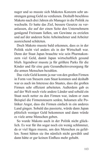 nager und so musste sich Makotos Konzern sehr an-
strengen genug Geld zu verdienen. Deshalb beschloss
Makoto nach drei Jahren als Manager in die Politik zu
wechseln. Er hatte das Ziel, bessere Gesetze zu ver-
anlassen, die auf der einen Seite den Unternehmern
genügend Freiraum ließen, um Gewinne zu erzielen
und auf der anderen Seite Arbeitnehmer und Arbeiter
ausreichend schützten.
   Doch Makoto musste bald erkennen, dass es in der
Politik nicht viel anders als in der Wirtschaft war.
Denn der Staat Japan brauchte wie sein Pharmakon-
zern viel Geld, damit Japan wirtschaftlich gesund
blieb. Irgendwer musste ja für größere Parks für die
Kinder und für eine gute Gesundheitsversorgung für
die armen Menschen bezahlen.
   Das viele Geld konnte ja nur von den großen Firmen
in Form von Steuern zum Staat kommen und deshalb
war es auch im Interesse des Staates, dass die großen
Firmen sehr effizient arbeiteten. Außerdem gab es
auf der Welt noch viele andere Länder und sobald ein
Staat noch netter zu den Firmen war, indem er zum
Beispiel die Firmensteuern senkte, bekamen alle Po-
litiker Angst, dass die Firmen einfach in ein anderes
Land gingen. Sobald das passierte, würde dann Japan
plötzlich weniger Geld bekommen und dann würde
es viele arme Menschen geben.
   So wurde Makoto auch in der Politik nicht glück-
lich. Es war für ihn sogar noch ein wenig schlimmer,
da er viel lügen musste, um den Menschen zu gefal-
len. Sonst hätten sie ihn nämlich nicht gewählt und
dann hätte er gar keinen Einfluss mehr gehabt.


                                                 113
 