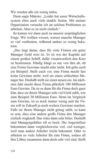 Wir wurden alle ein wenig ratlos.
  Dann sagte Makoto: „Leider hat unser Wirtschafts-
system eben auch viele dunkle Seiten. Mit meiner
Organisation versuche ich an solchen Problemen zu
arbeiten. Aber es ist nicht einfach.“
  So kamen wir dann auch zu unserer ursprünglichen
Frage. Wir wollten wissen, warum manche Manager
so viel verdienten, während andere so wenig beka-
men.
  „Das liegt daran, dass für viele Firmen ein guter
Manager Gold wert ist. Er ist wie der Kapitän auf
einem großen Schiff, dafür verantwortlich den Kurs
zu bestimmen. Häufig hängt es nur von ihm ab, ob
eine Firma Gewinne macht oder nicht. Ich gebe euch
ein Beispiel: Stellt euch vor, eine Firma macht fast
keine Gewinne mehr, weil sie einen schlechten Ma-
nager hat. Deshalb stellt sie einen neuen ein. Im näch-
sten Jahr macht diese Firma plötzlich 100 Millionen
Euro Gewinn. Da ist es dann für die Firma doch ganz
klar, dass sie ihrem Manager sehr viel Geld zahlt, wie
zum Beispiel 20 Millionen Euro. Denn im Vergleich
zum Gewinn, ist es noch immer wenig und die Fir-
ma will in Zukunft ja noch weitere Gewinne machen.
Falls sie ihrem Manager nicht genug zahlt, so kann
es sein, dass eine andere große Firma den Manager
einfach wegkauft. Das wäre dann sehr bitter. Deshalb
sind Managergehälter oft so hoch. Die Angestellten
bekommen dann vergleichsweise viel, viel weniger,
weil man andere Arbeiter leicht bekommt. Oder es
arbeiten so viele Arbeiter für eine Firma, sodass all
ihre Löhne zusammen dann doch sehr viel sind. Stellt


116
 
