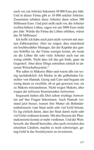 euch vor, ein Arbeiter bekommt 30 000 Euro pro Jahr.
Und in dieser Firma gibt es 10 000 solcher Arbeiter.
Zusammen erhalten diese Arbeiter dann schon 300
Millionen Euro. Und jetzt stellt euch vor, die Arbeiter
wollten höhere Löhne, sagen wir um 5000 Euro mehr
pro Jahr. Würde die Firma die Löhne erhöhen, wären
das 50 Millionen!
  Ich hoffe ich habe euch jetzt nicht verwirrt mit mei-
nen Zahlenspielen. Aber sie zeigen, dass manchmal
ein hochbezahlter Manager, der der Kapitän des gan-
zen Schiffes ist, der Firma weniger kostet, als wenn
sie die Löhne für sehr viele Arbeiter auch nur ein
wenig erhöht. Nicht dass ich das gut finde, ganz im
Gegenteil. Aber diese Dinge entstehen einfach in un-
serem Wirtschaftssystem.“
  Wir saßen in Makotos Büro und waren alle ein we-
nig nachdenklich. Ich blickte in die grübelnden Ge-
sichter von Hannah, Georg und Caro und begann ein
wenig daran zu zweifeln, ob es gut gewesen war, sie
zu Makoto mitzunehmen. Nicht wegen Makoto, aber
wegen der teilweise frustrierenden Antworten.
  Insgesamt hatten alle Drei schon wichtige Antwor-
ten auf ihre Fragen bekommen. Auch Hannah ver-
stand jetzt besser, warum ihre Mutter als Behinder-
tenbetreuerin vom Staat nicht sehr viel Geld bekam.
Es lag einfach daran, dass der Staat damit nicht sehr
viel Geld verdienen konnte. Mit den Steuern der Phar-
makonzerne konnte er mehr verdienen. Und der Wett-
bewerb, der überall herrschte, also auch zwischen den
einzelnen Ländern, machte es noch schwieriger, ge-
nug Geld in das Sozialsystem zu investieren.


                                                   117
 