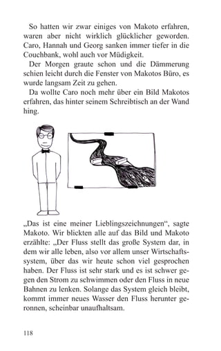 So hatten wir zwar einiges von Makoto erfahren,
waren aber nicht wirklich glücklicher geworden.
Caro, Hannah und Georg sanken immer tiefer in die
Couchbank, wohl auch vor Müdigkeit.
  Der Morgen graute schon und die Dämmerung
schien leicht durch die Fenster von Makotos Büro, es
wurde langsam Zeit zu gehen.
  Da wollte Caro noch mehr über ein Bild Makotos
erfahren, das hinter seinem Schreibtisch an der Wand
hing.




„Das ist eine meiner Lieblingszeichnungen“, sagte
Makoto. Wir blickten alle auf das Bild und Makoto
erzählte: „Der Fluss stellt das große System dar, in
dem wir alle leben, also vor allem unser Wirtschafts-
system, über das wir heute schon viel gesprochen
haben. Der Fluss ist sehr stark und es ist schwer ge-
gen den Strom zu schwimmen oder den Fluss in neue
Bahnen zu lenken. Solange das System gleich bleibt,
kommt immer neues Wasser den Fluss herunter ge-
ronnen, scheinbar unaufhaltsam.


118
 