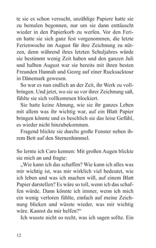 te sie es schon versucht, unzählige Papiere hatte sie
zu bemalen begonnen, nur um sie dann enttäuscht
wieder in den Papierkorb zu werfen. Vor den Feri-
en hatte sie sich ganz fest vorgenommen, die letzte
Ferienwoche im August für ihre Zeichnung zu nüt-
zen, denn während ihres letzten Schuljahres würde
sie bestimmt wenig Zeit haben und den ganzen Juli
und halben August war sie bereits mit ihren besten
Freunden Hannah und Georg auf einer Rucksacktour
in Dänemark gewesen.
  So war es nun endlich an der Zeit, ihr Werk zu voll-
bringen. Und jetzt, wo sie so vor ihrer Zeichnung saß,
fühlte sie sich vollkommen blockiert.
  Sie hatte keine Ahnung, wie sie ihr ganzes Leben
mit allem was ihr wichtig war, auf ein Blatt Papier
bringen könnte und es beschlich sie das leise Gefühl,
es wieder nicht hinzubekommen.
  Fragend blickte sie durchs große Fenster neben ih-
rem Bett auf den Sternenhimmel.

So lernte ich Caro kennen: Mit großen Augen blickte
sie mich an und fragte:
  „Wie kann ich das schaffen? Wie kann ich alles was
mir wichtig ist, was mir wirklich viel bedeutet, wie
ich leben und was ich machen will, auf einem Blatt
Papier darstellen? Es wäre so toll, wenn ich das schaf-
fen würde. Dann könnte ich immer, wenn ich mich
ein wenig verloren fühlte, einfach auf meine Zeich-
nung blicken und wüsste wieder, was mir wichtig
wäre. Kannst du mir helfen?“
  Ich wusste nicht so recht, was ich sagen sollte. Ein


12
 
