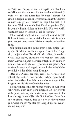 ze Zeit neue Seesterne an Land spült und das klei-
ne Mädchen sie dennoch immer wieder zurückwirft,
weil sie sagt, dass zumindest für einen Seestern, für
einen einzigen, es einen Unterschied macht. Obwohl
er nach einiger Zeit wieder angespült kommt, hilft
ihm das Mädchen zumindest für eine gewisse Zeit,
in dem sie ihn ins Meer zurückwirft. Und wer weiß,
vielleicht kann er deshalb sogar überleben.“
  Ich erinnerte mich an die Geschichte und musste
lächeln. Genau das war mit den kleinen Veränderun-
gen gemeint, von denen Makoto gerade gesprochen
hatte.
  Wir sammelten alle gemeinsam noch einige Bei-
spiele für kleine Veränderungen. Uns fielen Dinge
ein, wie jemandem über die Straße helfen, jemandem
Guten Tag sagen, etwas zu verschenken und viele
mehr. Wir waren jetzt alle wieder fröhlicher, dennoch
war es nun wirklich Zeit geworden zu gehen. Wir
dankten Makoto und er gab uns noch eine Abschieds-
geschichte mit auf den Weg. Er sagte:
  „Bei den Dingen die man gerne tut, vergisst man
schnell die Zeit. Es war wirklich schön, dass ihr da
ward. Zum Abschluss habe ich noch eine Geschichte.
Es geht um die kleinen Veränderungen:
  Es war einmal ein sehr reicher Mann. Er war zwar
sehr reich, aber auch sehr unglücklich. Er wusste
nicht genau warum, vermutete aber, dass etwas in der
Einrichtung seiner Villa sein Glück störte. Da erfuhr
er von einem Freund, dass es einen gelehrten Mann
gab, welcher auch Meister des Feng Shuis, der Wohn-
raumkunst, war.


120
 