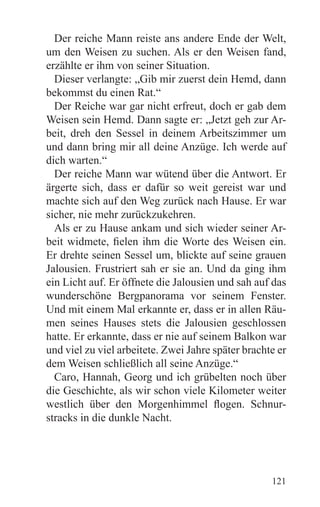 Der reiche Mann reiste ans andere Ende der Welt,
um den Weisen zu suchen. Als er den Weisen fand,
erzählte er ihm von seiner Situation.
  Dieser verlangte: „Gib mir zuerst dein Hemd, dann
bekommst du einen Rat.“
  Der Reiche war gar nicht erfreut, doch er gab dem
Weisen sein Hemd. Dann sagte er: „Jetzt geh zur Ar-
beit, dreh den Sessel in deinem Arbeitszimmer um
und dann bring mir all deine Anzüge. Ich werde auf
dich warten.“
  Der reiche Mann war wütend über die Antwort. Er
ärgerte sich, dass er dafür so weit gereist war und
machte sich auf den Weg zurück nach Hause. Er war
sicher, nie mehr zurückzukehren.
  Als er zu Hause ankam und sich wieder seiner Ar-
beit widmete, fielen ihm die Worte des Weisen ein.
Er drehte seinen Sessel um, blickte auf seine grauen
Jalousien. Frustriert sah er sie an. Und da ging ihm
ein Licht auf. Er öffnete die Jalousien und sah auf das
wunderschöne Bergpanorama vor seinem Fenster.
Und mit einem Mal erkannte er, dass er in allen Räu-
men seines Hauses stets die Jalousien geschlossen
hatte. Er erkannte, dass er nie auf seinem Balkon war
und viel zu viel arbeitete. Zwei Jahre später brachte er
dem Weisen schließlich all seine Anzüge.“
  Caro, Hannah, Georg und ich grübelten noch über
die Geschichte, als wir schon viele Kilometer weiter
westlich über den Morgenhimmel flogen. Schnur-
stracks in die dunkle Nacht.




                                                    121
 