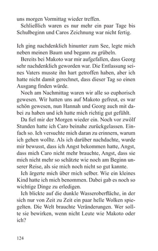 uns morgen Vormittag wieder treffen.
 Schließlich waren es nur mehr ein paar Tage bis
Schulbeginn und Caros Zeichnung war nicht fertig.

Ich ging nachdenklich hinunter zum See, legte mich
neben meinen Baum und begann zu grübeln.
  Bereits bei Makoto war mir aufgefallen, dass Georg
sehr nachdenklich geworden war. Die Entlassung sei-
nes Vaters musste ihn hart getroffen haben, aber ich
hatte nicht damit gerechnet, dass dieser Tag so einen
Ausgang finden würde.
  Noch am Nachmittag waren wir alle so euphorisch
gewesen. Wir hatten uns auf Makoto gefreut, es war
schön gewesen, nun Hannah und Georg auch mit da-
bei zu haben und ich hatte mich richtig gut gefühlt.
  Da fiel mir der Morgen wieder ein. Noch vor zwölf
Stunden hatte ich Caro beinahe zurückgelassen. Ein-
fach so. Ich versuchte mich daran zu erinnern, warum
ich gehen wollte. Als ich darüber nachdachte, wurde
mir bewusst, dass ich Angst bekommen hatte, Angst,
dass mich Caro nicht mehr brauchte, Angst, dass sie
mich nicht mehr so schätzte wie noch am Beginn un-
serer Reise, als sie mich noch nicht so gut kannte.
  Ich ärgerte mich über mich selber. Wie ein kleines
Kind hatte ich mich benommen. Dabei gab es noch so
wichtige Dinge zu erledigen.
  Ich blickte auf die dunkle Wasseroberfläche, in der
sich nur von Zeit zu Zeit ein paar helle Wolken spie-
gelten. Die Welt brauchte Veränderungen. Wer soll-
te sie bewirken, wenn nicht Leute wie Makoto oder
ich?


124
 