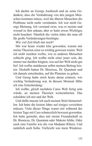 Ich dachte an Georgs Ausbruch und an seine Ge-
danken, dass die Veränderung von den jungen Men-
schen kommen müsse, weil die älteren Menschen die
Probleme nicht mehr verstünden. Ich war nicht Ge-
orgs Meinung. Ich verstand zwar, was er meinte und
worauf es ihm ankam, aber er hatte etwas Wichtiges
nicht beachtet: Nämlich die vielen Jahre die man oft
für große Veränderungen benötigte.
  Wie viel Zeit blieb mir noch?
  Mir war heute wieder klar geworden, warum mir
meine Theorien einst so wichtig gewesen waren. Weil
ich nicht zusehen wollte, wie es anderen Menschen
schlecht ging. Ich wollte nicht einer jener sein, die
immer nur darüber klagten, was auf der Welt nicht gut
lief. Ich wollte stattdessen selbst meinen Beitrag leis-
ten. Deshalb hatten Dr. Bionicus, Dr. Quantum und
ich damals entschieden, auf die Planeten zu gehen.
  Und Georg hatte mich heute daran erinnert, wie
wichtig Veränderung war. In diesem Moment fällte
ich eine Entscheidung:
  Ich wollte, gleich nachdem Caros Welt fertig sein
würde, an meinen Theorien weiterarbeiten. Das
schuldete ich mir und der Welt.
  Und dafür musste ich auch meinen Stolz hintanstel-
len. Ich hatte die letzten Jahre auf einiges verzichten
müssen. Viele dieser Dinge waren mir während der
letzten Tage mit Caro schmerzlich bewusst geworden.
Ich hatte gemerkt, dass mir meine Freundschaft zu
Dr. Bionicus, Dr. Quantum oder Makoto fehlte. Oder
auch eine Familie wie die von Madame Ribery. Und
natürlich auch Sofia. Vielleicht war mein Wiederse-


                                                    125
 