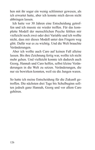 hen mit ihr sogar ein wenig schlimmer gewesen, als
ich erwartet hatte, aber ich konnte mich davon nicht
abbringen lassen.
  Ich hatte vor 30 Jahren eine Entscheidung getrof-
fen und ich musste sie wieder treffen. Für das kom-
plette Modell der menschlichen Psyche fehlten mir
vielleicht noch zwei oder drei Variable und ich wollte
nicht, dass mir dieses Modell unter den Fingern weg
glitt. Dafür war es zu wichtig. Und die Welt brauchte
Veränderungen.
  Aber ich wollte auch Caro auf keinen Fall alleine
lassen. Bis ihre Zeichnung fertig war, wollte ich nicht
mehr gehen. Und vielleicht konnte ich dadurch auch
Georg, Hannah und Caro helfen, selbst kleine Verän-
derungen in die Welt zu setzen. Veränderungen, die
nur sie bewirken konnten, weil sie die Jungen waren.

So hatte ich meine Entscheidung für die Zukunft ge-
troffen. Die nächsten drei Tage bis Schulbeginn soll-
ten jedoch ganz Hannah, Georg und vor allem Caro
gehören.




126
 
