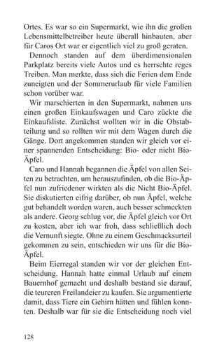 Ortes. Es war so ein Supermarkt, wie ihn die großen
Lebensmittelbetreiber heute überall hinbauten, aber
für Caros Ort war er eigentlich viel zu groß geraten.
  Dennoch standen auf dem überdimensionalen
Parkplatz bereits viele Autos und es herrschte reges
Treiben. Man merkte, dass sich die Ferien dem Ende
zuneigten und der Sommerurlaub für viele Familien
schon vorüber war.
  Wir marschierten in den Supermarkt, nahmen uns
einen großen Einkaufswagen und Caro zückte die
Einkaufsliste. Zunächst wollten wir in die Obstab-
teilung und so rollten wir mit dem Wagen durch die
Gänge. Dort angekommen standen wir gleich vor ei-
ner spannenden Entscheidung: Bio- oder nicht Bio-
Äpfel.
  Caro und Hannah begannen die Äpfel von allen Sei-
ten zu betrachten, um herauszufinden, ob die Bio-Äp-
fel nun zufriedener wirkten als die Nicht Bio-Äpfel.
Sie diskutierten eifrig darüber, ob nun Äpfel, welche
gut behandelt worden waren, auch besser schmeckten
als andere. Georg schlug vor, die Äpfel gleich vor Ort
zu kosten, aber ich war froh, dass schließlich doch
die Vernunft siegte. Ohne zu einem Geschmacksurteil
gekommen zu sein, entschieden wir uns für die Bio-
Äpfel.
  Beim Eierregal standen wir vor der gleichen Ent-
scheidung. Hannah hatte einmal Urlaub auf einem
Bauernhof gemacht und deshalb bestand sie darauf,
die teureren Freilandeier zu kaufen. Sie argumentierte
damit, dass Tiere ein Gehirn hätten und fühlen konn-
ten. Deshalb war für sie die Entscheidung noch viel


128
 