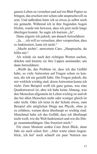 ganzes Leben zu verstehen und auf ein Blatt Papier zu
bringen, das erschien mir schon sehr anspruchsvoll zu
sein. Und außerdem hatte ich so etwas ja selbst noch
nie gemacht. Während ich in ihre fragenden Augen
blickte, wurde mir bewusst, dass ich jetzt nicht lange
überlegen konnte. So sagte ich kurzum „Ja“.
  Dann zögerte ich jedoch, um danach fortzufahren:
  „Ja, …ich will es versuchen, aber versprechen, dass
es funktioniert, kann ich nicht.“
  „Macht nichts“, antwortete Caro. „Hauptsache, du
hilfst mir.“
  Als würde sie nach den richtigen Worten suchen,
drückte und knetete sie ihre Lippen aneinander, um
dann fortzufahren:
  „Weißt du, das Problem ist, dass ich das Gefühl
habe, so viele Antworten auf Fragen schon zu ken-
nen, die ich nie gestellt habe. Die Fragen jedoch, die
mir wirklich wichtig sind, deren Antworten kenne ich
nicht. Zum Beispiel weiß ich ganz genau, was eine
Quadratwurzel ist, aber ich habe keine Ahnung, was
den Menschen allgemein im Leben wichtig ist und ob
das bei allen Menschen mehr oder weniger gleich ist
oder nicht. Oder ich lerne in der Schule etwas, zum
Beispiel alle möglichen Dinge aus Physik, ohne je
zu erfahren, warum diese überhaupt so wichtig sind.
Manchmal habe ich das Gefühl, dass ich überhaupt
nicht weiß, wie die Welt funktioniert und wie die Din-
ge zusammenhängen. Das frustriert mich.“
  Für einen Moment senkte Caro ihren Blick, dann
fuhr sie auch schon fort: „Aber warte einen Augen-
blick, ich hol’ noch schnell ein paar Notizen aus


                                                   13
 