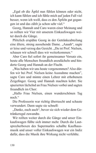 „Egal ob die Äpfel nun fühlen können oder nicht,
ich kann fühlen und ich fühle mich auf jeden Fall viel
besser, wenn ich weiß, dass es den Äpfeln gut gegan-
gen ist und das zählt ja schon sehr viel.“
  Georg, Hannah und Caro waren einer Meinung und
so rollten wir Vier mit unserem Einkaufswagen wei-
ter durch die Gänge.
  Plötzlich erspähte Georg in der Getränkeabteilung
eine ältere, streng aussehende Dame. „Aaaah“, sagte
er leise und verzog das Gesicht. „Da ist Prof. Nielsen,
schauen wir schnell dass wir weiterkommen.“
  Aber Caro fiel sofort ihr gemeinsamer Vorsatz ein,
heute alle Menschen freundlich anzulächeln und hin-
derte Georg und Hannah an der Flucht.
  „Was haben wir uns heute vorgenommen? Also dür-
fen wir bei Prof. Nielsen keine Ausnahme machen”,
sagte Caro und mimte einen Lehrer mit erhobenem
Zeigefinger. Georg und Hannah machten kehrt. Sie
spazierten lächelnd an Frau Nielsen vorbei und sagten
freundlich im Chor:
  „Hallo Frau Nielsen, einen wunderschönen Tag
noch.“
  Die Professorin war richtig überrascht und schaute
verwundert. Dann sagte sie schnell:
  „Danke, euch auch“, bevor sie sich wieder dem Ge-
tränkeregal zuwandte.
  Wir rollten weiter durch die Gänge und unser Ein-
kaufswagen füllte sich immer mehr. Durch die Laut-
sprecherboxen des Supermarkts schallte Kaufhaus-
musik und unser voller Einkaufswagen war ein Indiz
dafür, dass die Musik ihre Wirkung nicht verfehlte.


130
 